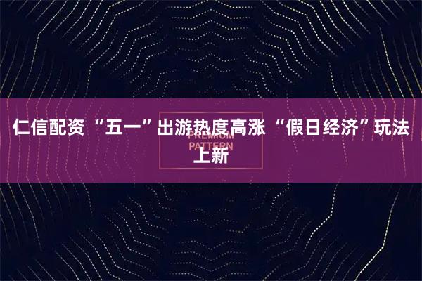仁信配资 “五一”出游热度高涨 “假日经济”玩法上新
