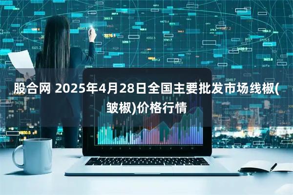 股合网 2025年4月28日全国主要批发市场线椒(皱椒)价格行情