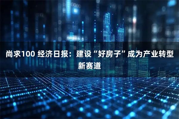 尚求100 经济日报：建设“好房子”成为产业转型新赛道