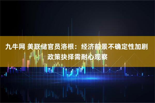 九牛网 美联储官员洛根：经济前景不确定性加剧 政策抉择需耐心观察