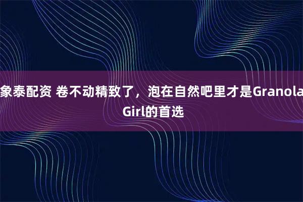象泰配资 卷不动精致了，泡在自然吧里才是Granola Girl的首选