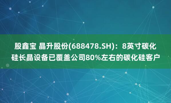 股鑫宝 晶升股份(688478.SH)：8英寸碳化硅长晶设备已覆盖公司80%左右的碳化硅客户