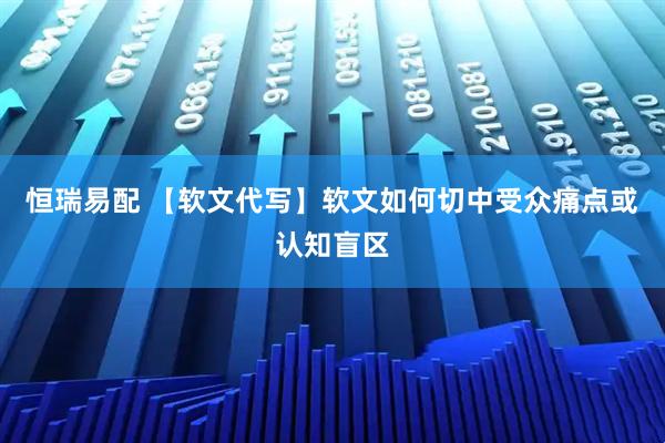 恒瑞易配 【软文代写】软文如何切中受众痛点或认知盲区