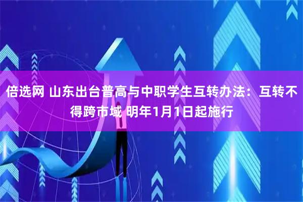 倍选网 山东出台普高与中职学生互转办法：互转不得跨市域 明年1月1日起施行