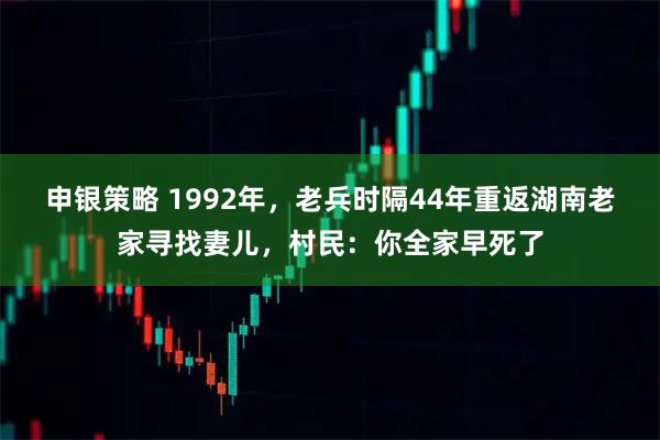 申银策略 1992年，老兵时隔44年重返湖南老家寻找妻儿，村民：你全家早死了