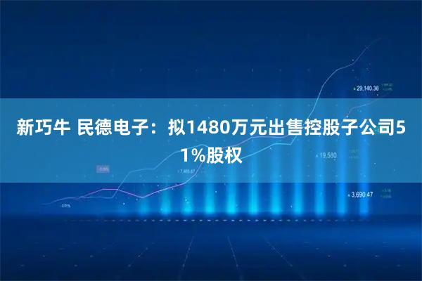 新巧牛 民德电子：拟1480万元出售控股子公司51%股权
