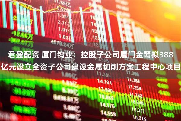 君盈配资 厦门钨业：控股子公司厦门金鹭拟388亿元设立全资子公司建设金属切削方案工程中心项目