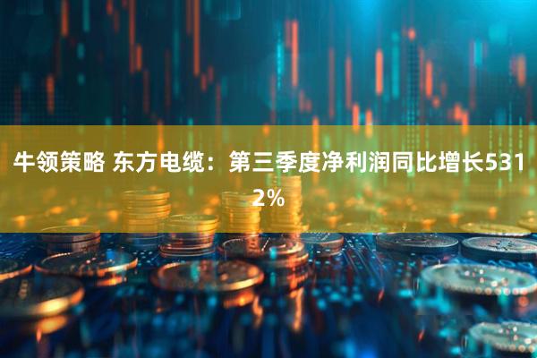 牛领策略 东方电缆：第三季度净利润同比增长5312%